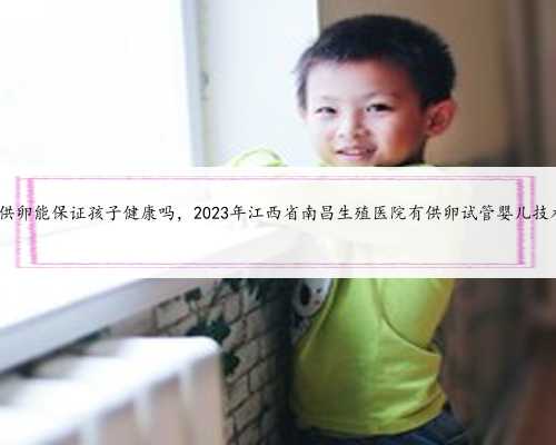 南昌供卵能保证孩子健康吗，2023年江西省南昌生殖医院有供卵试管婴儿技术吗